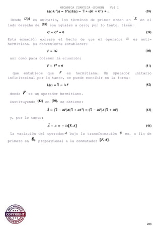MECANICA CUANTICA (COHEN) Vol I
Desde es unitario, los términos de primer orden en en el
lado derecho de son iguales a cero; por lo tanto, tiene:
Esta ecuación expresa el hecho de que el operador es anti-
hermitiana. Es conveniente establecer:
así como para obtener la ecuación:
que establece que es hermitiana. Un operador unitario
infinitesimal por lo tanto, se puede escribir en la forma:
donde es un operador hermitiano.
Sustituyendo en se obtiene:
y, por lo tanto:
La variación del operador bajo la transformación es, a fin de
primero en proporcional a la conmutador
209
 