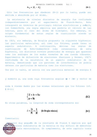 MECANICA CUANTICA (COHEN) Vol I
Sólo las frecuencias que obedecen (B-l) por lo tanto, puede ser
emitida o absorbida por el átomo.
La existencia de niveles discretos de energía fue confirmada
independientemente por el experimento de Franck-Hertz. Bohr
interpretó en términos de privilegio órbitas electrónicas y señaló,
con Sommerfeld, una regla empírica que permita el cálculo de las
órbitas, para el caso del átomo de hidrógeno. Sin embargo, el
origen fundamental de estas reglas de cuantización siendo un
misterio.
En 1923, sin embargo, de Broglie propuesto la siguiente hipótesis:
las partículas materiales, así como los fotones, puede tener un
aspecto ondulatorio. A continuación, derivan las reglas de
cuantización de Bohr-Sommerfeld como consecuencia de esta
hipótesis, los distintos niveles permitidos de energía que aparecen
como los análogos de los modos normales de una cuerda vibrante.
Experimentos de difracción de electrones (Davisson y Germer, 1927)
confirmada de la existencia de un aspecto ondulatorio de la
materia, demostrando que los patrones de interferencia se podría
obtener con partículas de materia como los electrones.
Uno por lo tanto, se asocia con una partícula material de energía E
y momento p, una onda cuya frecuencia angular � = 2πv y vector de
onda k vienen dados por las mismas relaciones que los fotones (cf.
§ A-l):
En otras palabras, la longitud de onda correspondiente es:
Comentario:
El valor muy pequeño de la constante de Planck h explica por qué
la naturaleza ondulatoria de la materia es muy difícil de demostrar
en una escala macroscópica. Un complemento, de este capítulo trata
21
 