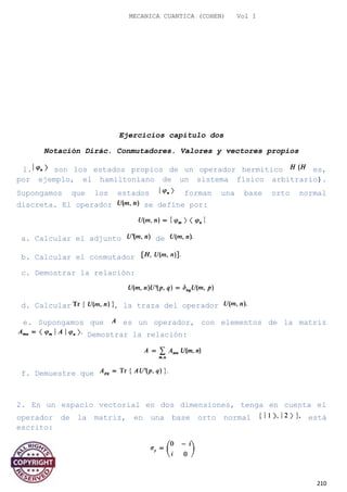 MECANICA CUANTICA (COHEN) Vol I
Ejercicios capitulo dos
Notación Dirác. Conmutadores. Valores y vectores propios
1. son los estados propios de un operador hermítico es,
por ejemplo, el hamiltoniano de un sistema físico arbitrario).
Supongamos que los estados forman una base orto normal
discreta. El operador se define por:
a. Calcular el adjunto de
b. Calcular el conmutador
c. Demostrar la relación:
d. Calcular , la traza del operador
e. Supongamos que es un operador, con elementos de la matriz
Demostrar la relación:
f. Demuestre que
2. En un espacio vectorial en dos dimensiones, tenga en cuenta el
operador de la matriz, en una base orto normal está
escrito:
210
 