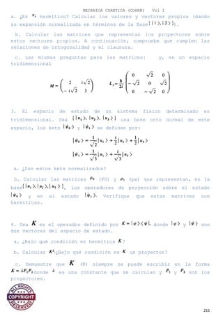 MECANICA CUANTICA (COHEN) Vol I
a. ¿Es hermítico? Calcular los valores y vectores propios (dando
su expansión normalizada en términos de la Base ).
b. Calcular las matrices que representan los proyectores sobre
estos vectores propios. A continuación, compruebe que cumplen las
relaciones de ortogonalidad y el clausura.
c. Las mismas preguntas para las matrices: y, en un espacio
tridimensional
3. El espacio de estado de un sistema físico determinado es
tridimensional. Sea una base orto normal de este
espacio, los kets y se definen por:
a. ¿Son estos kets normalizados?
b. Calcular las matrices (P0) y (px) que representan, en la
base , los operadores de proyección sobre el estado
y en el estado Verifique que estas matrices son
hermíticas.
4. Sea es el operador definido por donde y son
dos vectores del espacio de estado.
a. ¿Bajo qué condición es hermítica ?
b. Calcular ¿Bajo qué condición es un proyector?
c. Demuestre que (K) siempre se puede escribir en la forma
donde es una constante que se calculan y y son los
proyectores.
211
 