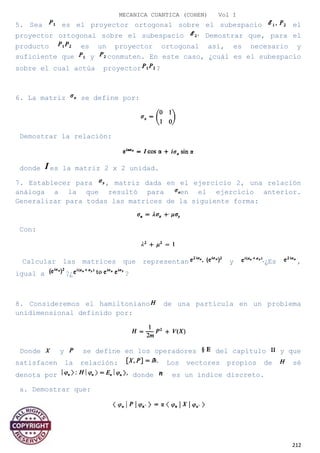 MECANICA CUANTICA (COHEN) Vol I
5. Sea es el proyector ortogonal sobre el subespacio el
proyector ortogonal sobre el subespacio Demostrar que, para el
producto es un proyector ortogonal así, es necesario y
suficiente que y conmuten. En este caso, ¿cuál es el subespacio
sobre el cual actúa proyector ?
6. La matriz se define por:
Demostrar la relación:
donde es la matriz 2 x 2 unidad.
7. Establecer para , matriz dada en el ejercicio 2, una relación
análoga a la que resultó para en el ejercicio anterior.
Generalizar para todas las matrices de la siguiente forma:
Con:
Calcular las matrices que representan y ¿Es ,
igual a ?¿ ?
8. Consideremos el hamiltoniano de una partícula en un problema
unidimensional definido por:
Donde y se define en los operadores del capítulo y que
satisfacen la relación: Los vectores propios de sé
denota por donde es un índice discreto.
a. Demostrar que:
212
 