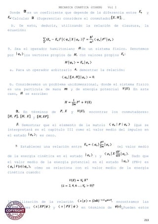 MECANICA CUANTICA (COHEN) Vol I
Donde es un coeficiente que depende de la diferencia entre y
Calcular (Sugerencia: considere el conmutador ).
b. De esto, deducir, utilizando la relación de clausura, la
ecuación:
9. Sea el operador hamiltoniano de un sistema físico. Denotemos
por los vectores propios de con valores propios
a. Para un operador arbitrario demostrar la relación:
b. Consideremos un problema unidimensional, donde el sistema físico
es una partícula de masa y de energía potencial En este
caso, se escribe:
En términos de y encontrar los conmutadores:
y
Demostrar que el elemento de la matriz (que se
interpretará en el capítulo III como el valor medio del impulso en
el estado ) es cero.
Establecer una relación entre (el valor medio
de la energía cinética en el estado ) y Dado que
el valor medio de la energía potencial en el estado (PN>) es
cómo se relaciona con el valor medio de la energía
cinética cuando:
10 Utilización de la relación encontramos las
expresiones y en términos de ¿Pueden estos
213
 