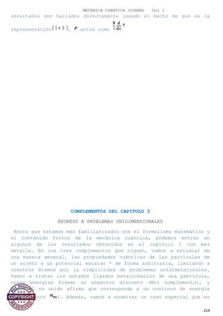 MECANICA CUANTICA (COHEN) Vol I
resultados ser hallados directamente usando el hecho de que en la
representación , actúa como
COMPLEMENTOS DEL CAPITULO 3
REGRESO A PROBLEMAS UNIDIMENSIONALES
Ahora que estamos más familiarizados con el formalismo matemático y
el contenido físico de la mecánica cuántica, podemos entrar en
algunos de los resultados obtenidos en el capítulo I con más
detalle. En los tres complementos que siguen, vamos a estudiar de
una manera general, las propiedades cuánticas de las partículas de
un sujeto a un potencial escalar * de forma arbitraria, limitando a
nosotros mismos por la simplicidad de problemas unidimensionales.
Vamos a tratar los estados ligados estacionarios de una partícula,
cuyas energías formar un espectro discreto (Min complemento), y
luego el no unido afirma que corresponde a un continuo de energía
(complemento ). Además, vamos a examinar un caso especial que es
214
 
