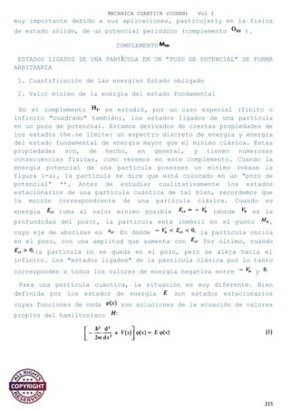 MECANICA CUANTICA (COHEN) Vol I
muy importante debido a sus aplicaciones, particujarly en la física
de estado sólido, de un potencial periódico (complemento ).
COMPLEMENTO
ESTADOS LIGADOS DE UNA PARTÍCULA EN UN "POZO DE POTENCIAL" DE FORMA
ARBITRARIA
1. Cuantificación de las energías Estado obligado
2. Valor mínimo de la energía del estado fundamental
En el complemento se estudió, por un caso especial (finito o
infinito "cuadrado" también), los estados ligados de una partícula
en un pozo de potencial. Estamos derivados de ciertas propiedades de
los estados the.se límite: un espectro discreto de energía y energía
del estado fundamental de energía mayor que el mínimo clásica. Estas
propiedades son, de hecho, en general, y tienen numerosas
consecuencias físicas, como veremos en este complemento. Cuando la
energía potencial de una partícula posesses un mínimo (véase la
figura 1-a), la partícula se dice que está colocado en un "pozo de
potencial" **. Antes de estudiar cualitativamente los estados
estacionarios de una partícula cuántica de tal bien, recordemos que
la moción correspondiente de una partícula clásica. Cuando su
energía toma el valor mínimo posible (donde es la
profundidad del pozo), la partícula está inmóvil en el punto ,
cuyo eje de abscisas es En donde la partícula oscila
en el pozo, con una amplitud que aumenta con Por último, cuando
la partícula no se queda en el pozo, pero se aleja hacia el
infinito. Los "estados ligados" de la partícula clásica por lo tanto
corresponden a todos los valores de energía negativa entre y
Para una partícula cuántica, la situación es muy diferente. Bien
definida por los estados de energía son estados estacionarios
cuyas funciones de onda son soluciones de la ecuación de valores
propios del hamiltoniano
215
 