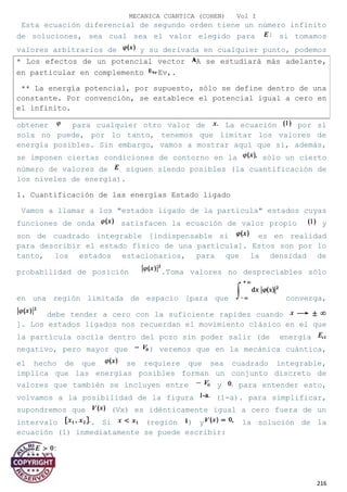 MECANICA CUANTICA (COHEN) Vol I
Esta ecuación diferencial de segundo orden tiene un número infinito
de soluciones, sea cual sea el valor elegido para si tomamos
valores arbitrarios de y su derivada en cualquier punto, podemos
obtener para cualquier otro valor de La ecuación por sí
sola no puede, por lo tanto, tenemos que limitar los valores de
energía posibles. Sin embargo, vamos a mostrar aquí que si, además,
se imponen ciertas condiciones de contorno en la sólo un cierto
número de valores de siguen siendo posibles (la cuantificación de
los niveles de energía).
1. Cuantificación de las energías Estado ligado
Vamos a llamar a los "estados ligado de la partícula" estados cuyas
funciones de onda satisfacen la ecuación de valor propio y
son de cuadrado integrable [indispensable si es en realidad
para describir el estado físico de una partícula]. Estos son por lo
tanto, los estados estacionarios, para que la densidad de
probabilidad de posición .Toma valores no despreciables sólo
en una región limitada de espacio [para que converga,
debe tender a cero con la suficiente rapidez cuando
]. Los estados ligados nos recuerdan el movimiento clásico en el que
la partícula oscila dentro del pozo sin poder salir (de energía
negativo, pero mayor que ) veremos que en la mecánica cuántica,
el hecho de que se requiere que sea cuadrado integrable,
implica que las energías posibles forman un conjunto discreto de
valores que también se incluyen entre y para entender esto,
volvamos a la posibilidad de la figura (1-a). para simplificar,
supondremos que (Vx) es idénticamente igual a cero fuera de un
intervalo . Si (región ) y la solución de la
ecuación (1) inmediatamente se puede escribir:
- Si
216
* Los efectos de un potencial vector A se estudiará más adelante,
en particular en complemento Ev,.
** La energía potencial, por supuesto, sólo se define dentro de una
constante. Por convención, se establece el potencial igual a cero en
el infinito.
 