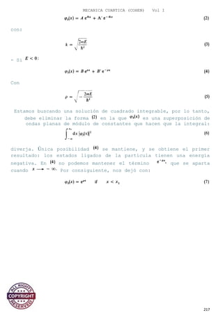 MECANICA CUANTICA (COHEN) Vol I
con:
- Si
Con
Estamos buscando una solución de cuadrado integrable, por lo tanto,
debe eliminar la forma en la que es una superposición de
ondas planas de módulo de constantes que hacen que la integral:
diverja. Única posibilidad se mantiene, y se obtiene el primer
resultado: los estados ligados de la partícula tienen una energía
negativa. En no podemos mantener el término que se aparta
cuando Por consiguiente, nos dejó con:
217
 