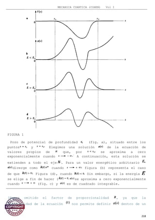MECANICA CUANTICA (COHEN) Vol I
FIGURA 1
Pozo de potencial de profundidad (fig. a), situado entre los
puntos y Elegimos una solución de la ecuación de
valores propios de que, por se aproxima a cero
exponencialmente cuando A continuación, esta solución se
extienden a todo el eje . Para un valor energético arbitrario
diverge como cuando figura (b) representa el caso
de que Figura (d), cuando Sin embargo, si la energía
se elige a fin de hacer ( se aproxima a cero exponencialmente
cuando (fig. c) y es de cuadrado integrable.
[Hemos omitido el factor de proporcionalidad , ya que la
homogeneidad de la ecuación nos permite definir dentro de un
218
 