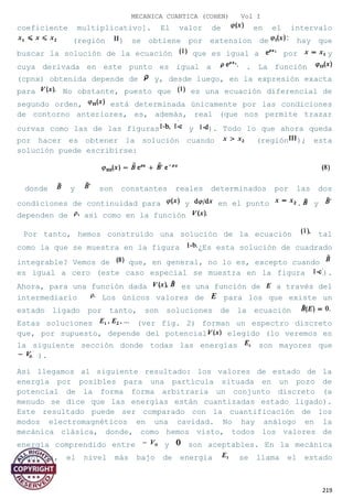 MECANICA CUANTICA (COHEN) Vol I
coeficiente multiplicativo]. El valor de en el intervalo
(región ) se obtiene por extension de hay que
buscar la solución de la ecuación que es igual a por y
cuya derivada en este punto es igual a . La función
(cpnx) obtenida depende de y, desde luego, en la expresión exacta
para No obstante, puesto que es una ecuación diferencial de
segundo orden, está determinada únicamente por las condiciones
de contorno anteriores, es, además, real (que nos permite trazar
curvas como las de las figuras y ). Todo lo que ahora queda
por hacer es obtener la solución cuando (región ); esta
solución puede escribirse:
donde y son constantes reales determinados por las dos
condiciones de continuidad para y en el punto . y
dependen de así como en la función
Por tanto, hemos construido una solución de la ecuación tal
como la que se muestra en la figura ¿Es esta solución de cuadrado
integrable? Vemos de que, en general, no lo es, excepto cuando
es igual a cero (este caso especial se muestra en la figura ).
Ahora, para una función dada es una función de a través del
intermediario Los únicos valores de para los que existe un
estado ligado por tanto, son soluciones de la ecuación
Estas soluciones (ver fig. 2) forman un espectro discreto
que, por supuesto, depende del potencial elegido (lo veremos en
la siguiente sección donde todas las energías son mayores que
).
Así llegamos al siguiente resultado: los valores de estado de la
energía por posibles para una partícula situada en un pozo de
potencial de la forma forma arbitraria un conjunto discreto (a
menudo se dice que las energías están cuantizadas estado ligado).
Este resultado puede ser comparado con la cuantificación de los
modos electromagnéticos en una cavidad. No hay análogo en la
mecánica clásica, donde, como hemos visto, todos los valores de
energía comprendido entre y son aceptables. En la mecánica
cuántica, el nivel más bajo de energía se llama el estado
219
 