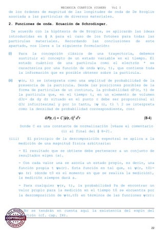 MECANICA CUANTICA (COHEN) Vol I
de los órdenes de magnitud de las longitudes de onda de De Broglie
asociada a las partículas de diversos materiales.
2. Funciones de onda. Ecuación de Schrodinger.
De acuerdo con la hipótesis de de Broglie, se aplicarán las ideas
introducidas en § A para el caso de los fotones para todas las
partículas materiales. Recordando las conclusiones de este
apartado, nos lleva a la siguiente formulación:
(i) Para la concepción clásica de una trayectoria, debemos
sustituir el concepto de un estado variable en el tiempo. El
estado cuántico de una partícula como el electrón * se
caracteriza por una función de onda ψ(r, t), que contiene toda
la información que es posible obtener sobre la partícula.
(ii) ψ(r, t) se interpreta como una amplitud de probabilidad de la
presencia de la partícula. Desde las posiciones posibles de la
forma de partículas de un continuo, la probabilidad dP(r, t) de
la partícula que, en el tiempo t, en un elemento de volumen
d3r= dx dy dz situado en el punto r debe ser proporcional al
d3r infinitesimal y por lo tanto, |ψ (r, t)  2 se interpreta
como la densidad de probabilidad correspondiente, con:
Donde C es una constante de normalización [véase el comentario
(i) al final del § B-2].
(iii) El principio de la descomposición espectral se aplica a la
medición de una magnitud física arbitraria:
- El resultado que se obtiene debe pertenecer a un conjunto de
resultados eigen {a}.
- Con cada valor una se asocia un estado propio, es decir, una
función propia t ψa(r). Esta función es tal que, si ψ(r, t0)=
ψa (r) (donde t0 es el momento en que se realiza la medición),
la medición siempre dará a.
- Para cualquier ψ(r, t), la probabilidad Pa de encontrar un
valor propio para la medición en el tiempo t0 se encuentra por
la descomposición de ψ(r,t0) en términos de las funciones ψ(r):
* No se tendrán en cuenta aquí la existencia del espín del
electrón (cf. cap. IX).
22
 