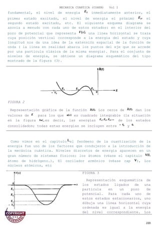 MECANICA CUANTICA (COHEN) Vol I
fundamental, el nivel de energía inmediatamente anterior, el
primer estado excitado, el nivel de energía el próximo el
segundo estado excitado, etc. El siguiente esquema diagrama se
asocia a menudo con cada uno de estos estados: en el interior del
pozo de potencial que representa una línea horizontal se traza
cuya posición vertical corresponde a la energía del estado y cuya
longitud nos da una idea de la extensión espacial de la función de
onda ( la línea en realidad abarca los puntos del eje que se accede
por una partícula clásica de la misma energía). Para el conjunto de
niveles de energía, se obtiene un diagrama esquemático del tipo
mostrado de la figura (3).
Como vimos en el capítulo el fenómeno de la cuantización de la
energía fue uno de los factores que condujeron a la introducción de
la mecánica cuántica. Niveles discretos de energía aparecen en un
gran número de sistemas físicos: los átomos (véase el capítulo
átomo de hidrógeno.), El oscilador armónico (véase cap ), Los
núcleos atómicos, etc
FIGURA 3
Representación esquemática de
los estados ligados de una
partícula en un pozo de
potencial. Para cada uno de
estos estados estacionarios, uno
dibuja una línea horizontal cuya
ordenada es igual a la energía
del nivel correspondiente. Los
220
FIGURA 2
Representación gráfica de la función Los ceros de dan los
valores de para los que es cuadrado integrable (la situación
en la figura ,es decir, las energías de los estados
consolidados; todas estas energías se incluyen entre y
 