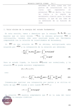 MECANICA CUANTICA (COHEN) Vol I
extremos de esta línea son los
puntos de intersección con la
curva que representa el
potencial es decir, la línea
se limita a la región de
movimiento clásico para la misma
energía, lo que da una idea de
la extensión de la función de
onda
2. Valor mínimo de la energía del estado fundamental
En esta sección, vamos a demostrar que la energía son
mayores que el valor mínimo de la energía potencial A
continuación, veremos cómo este resultado pueda ser fácilmente
comprendido con la relación de incertidumbre de Heisenberg.
Si es una solución de se obtiene, multiplicando esta
ecuación por y la integración de la relación así obtenida:
Para un estado ligado, la función puede ser normalizado, y la
ecuación se puede escribir simplemente:
con:
[tenemos,que realizar una integración por partes y se utiliza el
hecho de que tiende a cero cuando y:
La relación muestra simplemente que es la suma del valor
medio de la energía cinética:
221
 