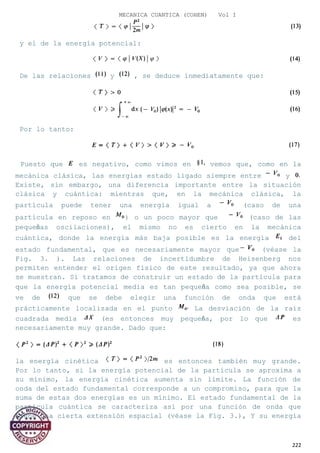 MECANICA CUANTICA (COHEN) Vol I
y el de la energía potencial:
De las relaciones y , se deduce inmediatamente que:
Por lo tanto:
Puesto que es negativo, como vimos en vemos que, como en la
mecánica clásica, las energías estado ligado siempre entre y
Existe, sin embargo, una diferencia importante entre la situación
clásica y cuántica: mientras que, en la mecánica clásica, la
partícula puede tener una energía igual a (caso de una
partícula en reposo en ) o un poco mayor que (caso de las
pequeñas oscilaciones), el mismo no es cierto en la mecánica
cuántica, donde la energía más baja posible es la energía del
estado fundamental, que es necesariamente mayor que (véase la
Fig. 3. ). Las relaciones de incertidumbre de Heisenberg nos
permiten entender el origen físico de este resultado, ya que ahora
se muestran. Si tratamos de construir un estado de la partícula para
que la energía potencial media es tan pequeña como sea posible, se
ve de que se debe elegir una función de onda que está
prácticamente localizada en el punto La desviación de la raíz
cuadrada media (es entonces muy pequeña, por lo que es
necesariamente muy grande. Dado que:
la energía cinética es entonces también muy grande.
Por lo tanto, si la energía potencial de la partícula se aproxima a
su mínimo, la energía cinética aumenta sin límite. La función de
onda del estado fundamental corresponde a un compromiso, para que la
suma de estas dos energías es un mínimo. El estado fundamental de la
partícula cuántica se caracteriza así por una función de onda que
tiene una cierta extensión espacial (véase la Fig. 3.), Y su energía
222
 
