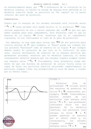 MECANICA CUANTICA (COHEN) Vol I
es necesariamente mayor que A diferencia de la situación en la
mecánica clásica, no existe un estado de energía bien definida en la
mecánica cuántica donde la partícula es "en reposo" en la parte
inferior del pozo de potencial.
Comentarios:
Puesto que la energía de los estados enlazado está incluido entre
y tales estados sólo puede existir si el potencial toma
valores negativos en una o varias regiones del eje Es por eso que
hemos elegido para este complemento. Pozo Potencial como el que se
muestra en la figura (1-a) (mientras que en el complemento
siguiente, no nos limitaremos al caso de un pozo de potencial)
Sin embargo, no hay nada para evitar que de ser positiva para
ciertos valores de (por ejemplo, el "pozo" puede ser rodeado por
los posibles "barreras" como se muestra en la figura que siempre
deberá asumir el potencial de ser cero en el infinito). En este
caso, ciertos movimientos de clásicos de la energía positiva que
permanecen acotadas, mientras que en mecánica cuántica, el mismo
razonamiento anterior muestra que los estados ligados siempre tienen
una energía entre y Físicamente, esta diferencia surge del
hecho de que una barrera de potencial de altura finita nunca es
capaz de hacer una partícula cuántica retroceder completamente: la
partícula siempre tiene una probabilidad no nula de pasar a través
por el efecto túnel.
223
FIGURA 4
Potencial bien de
profundidad situado entre
dos barreras de potencial de
altura y (suponiendo, por
ejemplo, . Clásicamente,
existen estados de las
partículas cuya energía está
entre y , que permanecen
confinados entre las dos
barreras. En la mecánica
cuántica, una partícula cuya
energía es entre y
pueden penetrar la barrera
por el efecto túnel y, en
consecuencia, los estados
ligados siempre tiene
energías entre y
 