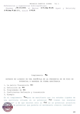 MECANICA CUANTICA (COHEN) Vol I
Referencias y sugerencias bibliográficas:
Feynman I el Mesías Ayant y Belorizky
, Schiff
Complemento
ESTADOS NO LIGADOS DE UNA PARTÍCULA EN LA PRESENCIA DE UN POZO DE
POTENCIAL O BARRERA DE FORMA ARBITRARIA
1. La matriz Transmisión
a. Definición de
b. Propiedades de
2. Coeficientes Reflexión y transmisión
3. Ejemplo
En el complemento puso de manifiesto que los estados ligados de
una partícula situada en un potencial tienen las energías
negativas* y de que existen sólo si es un potencial atractivo
(un pozo de potencial que permite el movimiento clásico limitado)
224
 
