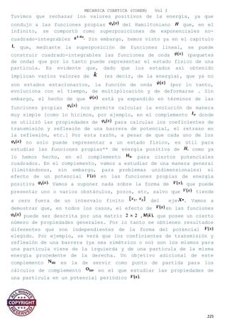 MECANICA CUANTICA (COHEN) Vol I
Tuvimos que rechazar los valores positivos de la energía, ya que
condujo a las funciones propias del Hamiltoniano que, en el
infinito, se comportó como superposiciones de exponenciales no-
cuadrado-integrables Sin embargo, hemos visto ya en el capítulo
que, mediante la superposición de funciones lineal, se puede
construir cuadrado-integrables las funciones de onda (paquetes
de onda) que por lo tanto puede representar el estado físico de una
partícula. Es evidente que, dado que los estados así obtenido
implican varios valores de (es decir, de la energía), que ya no
son estados estacionarios, la función de onda (por lo tanto,
evoluciona con el tiempo, de multiplicación y de deformarse . Sin
embargo, el hecho de que está ya expandido en términos de las
funciones propias nos permite calcular la evolución de manera
muy simple [como lo hicimos, por ejemplo, en el complemento donde
se utilizó las propiedades de para calcular los coeficientes de
transmisión y reflexión de una barrera de potencial, el retraso en
la reflexión, etc.] Por esta razón, a pesar de que cada uno de los
no solo puede representar a un estado físico, es útil para
estudiar las funciones propias** de energía positiva de como ya
lo hemos hecho, en el complemento para ciertos potenciales
cuadrados. En el complemento, vamos a estudiar de una manera general
(limitándonos, sin embargo, para problemas unidimensionales) el
efecto de un potencial en las funciones propias de energía
positiva Vamos a suponer nada sobre la forma de que puede
presentar uno o varios obstáculos, pozos, etc, salvo que tiende
a cero fuera de un intervalo finito del eje . Vamos a
demostrar que, en todos los casos, el efecto de en las funciones
puede ser descrita por una matriz , que posee un cierto
número de propiedades generales. Por lo tanto se obtienen resultados
diferentes que son independientes de la forma del potencial
elegido. Por ejemplo, se verá que los coeficientes de transmisión y
reflexión de una barrera (ya sea simétrico o no) son los mismos para
una partícula viene de la izquierda y de una partícula de la misma
energía procedente de la derecha. Un objetivo adicional de este
complemento es la de servir como punto de partida para los
cálculos de complemento en el que estudiar las propiedades de
una partícula en un potencial periódico
225
 