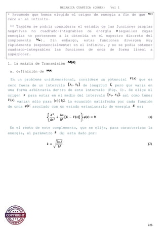 MECANICA CUANTICA (COHEN) Vol I
1. La matriz de Transmisión
a. definición de
En un problema unidimensional, considere un potencial que es
cero fuera de un intervalo de longitud pero que varía en
una forma arbitraria dentro de este intervalo (Fig. I). Se elige el
origen para estar en el medio del intervalo así como tener
varían sólo para La ecuación satisfecha por cada función
de onda asociado con un estado estacionario de energía es:
En el resto de este complemento, que se elija, para caracterizar la
energía, el parámetro (k) esta dado por:
226
* Recuerde que hemos elegido el origen de energía a fin de que
cero en el infinito.
** También se podría considerar el estudio de las funciones propias
negativas no cuadrado-integrables de energía (aquellos cuyas
energías no pertenecen a la obtenida en el espectro discreto del
complemento ). Sin embargo, estas funciones divergen muy
rápidamente (exponencialmente) en el infinito, y no se podía obtener
cuadrado-integrables las funciones de onda de forma lineal a
superponer.
 