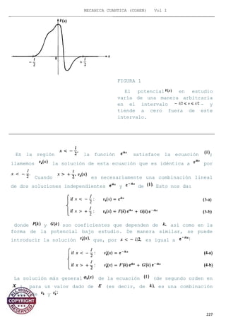 MECANICA CUANTICA (COHEN) Vol I
En la región la función satisface la ecuación ;
llamemos la solución de esta ecuación que es idéntica a por
Cuando es necesariamente una combinación lineal
de dos soluciones independientes y de Esto nos da:
donde y son coeficientes que dependen de así como en la
forma de la potencial bajo estudio. De manera similar, se puede
introducir la solución que, por es igual a
La solución más general de la ecuación (de segundo orden en
), para un valor dado de (es decir, de es una combinación
lineal de y
227
FIGURA 1
El potencial en estudio
varía de una manera arbitraria
en el intervalo - y
tiende a cero fuera de este
intervalo.
 