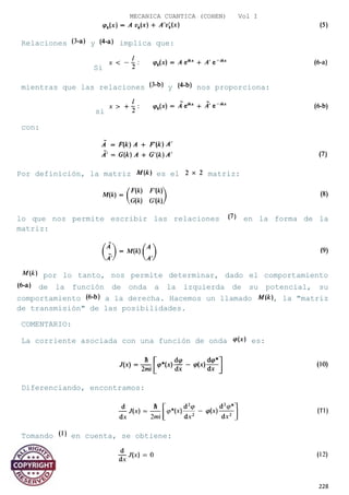 MECANICA CUANTICA (COHEN) Vol I
Relaciones y implica que:
Si
mientras que las relaciones y nos proporciona:
si
con:
Por definición, la matriz es el matriz:
lo que nos permite escribir las relaciones en la forma de la
matriz:
por lo tanto, nos permite determinar, dado el comportamiento
de la función de onda a la izquierda de su potencial, su
comportamiento a la derecha. Hacemos un llamado , la "matriz
de transmisión" de las posibilidades.
COMENTARIO:
La corriente asociada con una función de onda es:
Diferenciando, encontramos:
Tomando en cuenta, se obtiene:
228
 