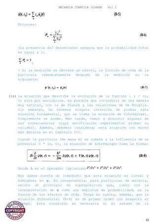 MECANICA CUANTICA (COHEN) Vol I
Entonces:
(La presencia del denominador asegura que la probabilidad total
es igual a 1:
)
- Si la medición se obtiene un efecto, la función de onda de la
partícula inmediatamente después de la medición es la
siguiente:
(iv) La ecuación que describe la evolución de la función  j / (r,
t) está por escribirse. Es posible que introducir de una manera
muy natural, con la de Planck y las relaciones de De Broglie.
Sin embargo, no tenemos ninguna intención de probar esta
ecuación fundamental, que se llama la ecuación de Schrödinger.
Simplemente se asume. Más tarde, vamos a discutir algunas de
sus consecuencias (cuya verificación experimental probar su
validez). Además, debemos considerar esta ecuación con mucho
más detalle en el capítulo III.
Cuando la partícula (de masa m) se somete a la influencia de un
potencial V * (r, t), la ecuación de Schrödinger toma la forma:
Donde ∆ es el operador laplaciano
Nos damos cuenta de inmediato que esta ecuación es lineal y
homogénea en ψ. En consecuencia, para partículas de materia,
existe un principio de superposición que, junto con la
interpretación de ψ como una amplitud de probabilidad, es la
fuente de los efectos de onda. Tenga en cuenta, además, que la
ecuación diferencial (B-8) es de primer orden con respecto al
tiempo. Esta condición es necesaria si el estado de la
23
 