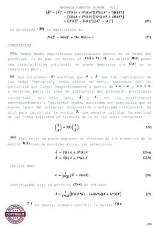 MECANICA CUANTICA (COHEN) Vol I
La condición es equivalente a:
COMENTARIOS:
No hemos hecho suposiciones particulares acerca de la forma del
potencial. Si es par, es decir, si la matriz posee
una característica adicional: se puede demostrar que es un
imaginario puro.
Las relaciones muestran que y son los coeficientes de
las ondas "entrante", ondas planas es decir, asociadas con las
partículas que llegan respectivamente a partir de y
y moviendo hacia la zona de influencia del potencial (partículas
incidentes). Por otro lado, y son los coeficientes
correspondientes a "saliente" ondas, asociadas con partículas que se
mueven lejos del potencial (transmitida o reflejada partículas). Es
útil para introducir la matriz que permite calcular la amplitud
de las ondas salientes en términos de la de las ondas entrantes:
fácilmente se puede expresar en términos de los elementos de la
matriz como se muestran ahora. Las relaciones:
implica que:
Sustituyendo esta relación en se obtiene:
Tomando en cuenta, podemos escribir la matriz
230
 