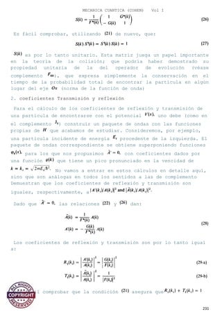 MECANICA CUANTICA (COHEN) Vol I
Es fácil comprobar, utilizando de nuevo, que:
es por lo tanto unitario. Esta matriz juega un papel importante
en la teoría de la colisión; que podría haber demostrado su
propiedad unitaria de la del operador de evolución (véase
complemento ), que expresa simplemente la conservación en el
tiempo de la probabilidad total de encontrar la partícula en algún
lugar del eje (norma de la función de onda)
2. coeficientes Transmisión y reflexión
Para el cálculo de los coeficientes de reflexión y transmisión de
una partícula de encontrarse con el potencial uno debe (como en
el complemento ) construir un paquete de ondas con las funciones
propias de que acabamos de estudiar. Consideremos, por ejemplo,
una partícula incidente de energía procedente de la izquierda. El
paquete de ondas correspondiente se obtiene superponiendo funciones
para los que nos propusimos con coeficientes dados por
una función que tiene un pico pronunciado en la vencidad de
No vamos a entrar en estos cálculos en detalle aquí,
sino que son análogas en todos los sentidos a las de complemento
Demuestran que los coeficientes de reflexión y transmisión son
iguales, respectivamente, a
Dado que las relaciones y dan:
Los coeficientes de reflexión y transmisión son por lo tanto igual
a:
[es fácil comprobar que la condición asegura que
231
 