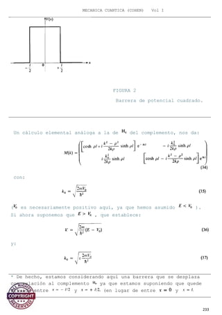 MECANICA CUANTICA (COHEN) Vol I
Un cálculo elemental análoga a la de del complemento, nos da:
con:
( es necesariamente positivo aquí, ya que hemos asumido ).
Si ahora suponemos que , que establece:
y:
233
FIGURA 2
Barrera de potencial cuadrado.
* De hecho, estamos considerando aquí una barrera que se desplaza
con relación al complemento ya que estamos suponiendo que quede
situado entre y (en lugar de entre y
 