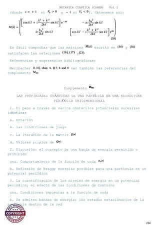 MECANICA CUANTICA (COHEN) Vol I
(donde si y si ). Obtenemos así:
Es fácil comprobar que las matrices escrito en y
satisfacen las relaciones y
Referencias y sugerencias bibliográficas:
Merzbacher ver también las referencias del
complemento
Complemento
LAS PROPIEDADES CUÁNTICAS DE UNA PARTÍCULA EN UNA ESTRUCTURA
PERIÓDICA UNIDIMENSIONAL
1. El paso a través de varios obstáculos potenciales sucesivas
idénticas
a. notación
b. las condiciones de juego
c. La iteración de la matriz
d. Valores propios de
2. Discusión: el concepto de una banda de energía permitido o
prohibido
una. Comportamiento de la función de onda
b. Reflexión de Bragg; energías posibles para una partícula en un
potencial periódico
3. La cuantificación de los niveles de energía en un potencial
periódico, el efecto de las condiciones de contorno
una. Condiciones impuestas a la función de onda
b. Se admiten bandas de energía: los estados estacionarios de la
partícula dentro de la red
234
 