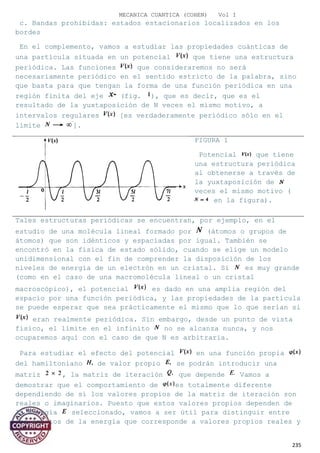 MECANICA CUANTICA (COHEN) Vol I
c. Bandas prohibidas: estados estacionarios localizados en los
bordes
En el complemento, vamos a estudiar las propiedades cuánticas de
una partícula situada en un potencial que tiene una estructura
periódica. Las funciones que consideraremos no será
necesariamente periódico en el sentido estricto de la palabra, sino
que basta para que tengan la forma de una función periódica en una
región finita del eje (fig. ), que es decir, que es el
resultado de la yuxtaposición de N veces el mismo motivo, a
intervalos regulares [es verdaderamente periódico sólo en el
límite ].
FIGURA 1
Potencial que tiene
una estructura periódica
al obtenerse a través de
la yuxtaposición de
veces el mismo motivo (
en la figura).
Tales estructuras periódicas se encuentran, por ejemplo, en el
estudio de una molécula lineal formado por (átomos o grupos de
átomos) que son idénticos y espaciadas por igual. También se
encontró en la física de estado sólido, cuando se elige un modelo
unidimensional con el fin de comprender la disposición de los
niveles de energía de un electrón en un cristal. Si es muy grande
(como en el caso de una macromolécula lineal o un cristal
macroscópico), el potencial es dado en una amplia región del
espacio por una función periódica, y las propiedades de la partícula
se puede esperar que sea prácticamente el mismo que lo que serían si
eran realmente periódica. Sin embargo, desde un punto de vista
físico, el límite en el infinito no se alcanza nunca, y nos
ocuparemos aquí con el caso de que N es arbitraria.
Para estudiar el efecto del potencial en una función propia
del hamiltoniano de valor propio se podrán introducir una
matriz , la matriz de iteración que depende Vamos a
demostrar que el comportamiento de es totalmente diferente
dependiendo de si los valores propios de la matriz de iteración son
reales o imaginarios. Puesto que estos valores propios dependen de
la energía seleccionado, vamos a ser útil para distinguir entre
los ámbitos de la energía que corresponde a valores propios reales y
235
 