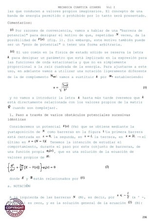 MECANICA CUANTICA (COHEN) Vol I
las que conducen a valores propios imaginarios. El concepto de una
banda de energía permitido o prohibido por lo tanto será presentado.
Comentarios:
Por razones de conveniencia, vamos a hablar de una "barrera de
potencial" para designar el motivo de que, repetidas veces, da la
posibilidad de (fig. 1). Sin embargo, este motivo también puede
ser un "pozo de potencial" o tener una forma arbitraria.
El uso común en la física de estado sólido se reserva la letra
para designar un parámetro que está implicado en la expresión para
las funciones de onda estacionaria y que no es simplemente
proporcional a la raíz cuadrada de la energía. Para ajustarse a este
uso, en adelante vamos a utilizar una notación ligeramente diferente
de la de complemento vamos a sustituir por estableciendo:
y no vamos a introducir la letra hasta más tarde (veremos que
está directamente relacionada con los valores propios de la matriz
cuando son complejas).
1. Paso a través de varios obstáculos potenciales sucesivas
idénticas
Consideremos un potencial (Vx) que se obtiene mediante la
yuxtaposición de como barreras en la figura la primera barrera
está centrada en la segunda, en la tercera, en el
último en Tenemos la intención de estudiar el
comportamiento, durante el paso por este conjunto de barreras, de
una función propia , que es una solución de la ecuación de
valores propios de
donde y están relacionados por
a. NOTACIÓN
A la izquierda de las barreras (N), es decir, por (x ^ -,
V (x)) es cero, y es la solución general de la ecuación (B):
236
 