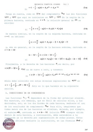 MECANICA CUANTICA (COHEN) Vol I
Si
Tenga en cuenta, como en del complemento las dos funciones
y que aquí se convierten en y En la región de la
primera barrera, centrada en la solución general de se
escribe:
Si
De manera similar, en la región de la segunda barrera, centrada en
se obtiene:
y, más en general, en la región de la barrera enésima, centrada en
si
Finalmente, a la derecha de las barreras ,es decir, por
es de nuevo a cero, y tenemos:
Si
Ahora debe coincidir con estas diversas expresiones de en
Esto es lo que haremos en la siguiente
sección.
b. CONDICIONES DE DE CONGRUENCIA
Las funciones y dependerá de la forma del potencial elegido.
Nos muestran, sin embargo, que es fácil de calcular ellos, y sus
derivados, así, en los dos bordes de cada barrera, mediante el uso
de los resultados de complemento Para ello, imaginemos que
todas menos una de las barreras se eliminan, dejando, por ejemplo,
el enésimo , centrada en Solución siempre válido
dentro de esta barrera, a continuación, debe extenderse a la
izquierda ya la derecha por superposición de ondas planas. Estas
ondas se obtienen mediante la sustitución, en las fórmulas y
237
 