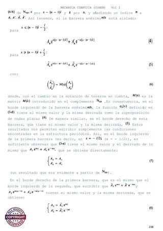 MECANICA CUANTICA (COHEN) Vol I
de por y por y añadiendo un índice a
Así tenemos, si la barrera enésimo está aislado:
para
para
con:
donde, con el cambio en la notación de tenerse en cuenta, es la
matriz introducido en el complemento .En consecuencia, en el
borde izquierdo de la barrera enésima , la función definido en
tiene el mismo valor y la misma derivada como la superposición
de ondas planas De manera similar, en el borde derecho de esta
barrera, que tiene el mismo valor y la misma derivada, Estos
resultados nos permiten escribir simplemente las condiciones
encontradas en la estructura periódica. Así, en el borde izquierdo
de la primera barrera (es decir, en (x = - 1/2)), es
suficiente observar que tiene el mismo valor y el derivado de lo
mismo que que se obtiene directamente:
(un resultado que era evidente a partir de ).
En el borde derecho de la primera barrera, que es el mismo que el
borde izquierdo de la segunda, que escribir que y
tienen el mismo valor y la misma derivada, que se
obtiene:
238
 