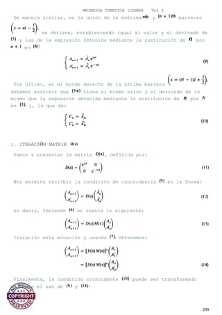 MECANICA CUANTICA (COHEN) Vol I
De manera similar, en la unión de la enésima y barreras
se obtiene, estableciendo igual al valor y el derivado de
y las de la expresión obtenida mediante la sustitución de por
en
Por último, en el borde derecho de la última barrera
debemos escribir que tiene el mismo valor y el derivado de lo
mismo que la expresión obtenida mediante la sustitución de por
en ), lo que da:
c. ITERACIÓN MATRIX
Vamos a presentar la matriz , definida por:
Nos permite escribir la condición de concordancia en la forma:
es decir, teniendo en cuenta lo siguiente:
Iteración esta ecuación y usando obtenemos:
Finalmente, la condición coincidente puede ser transformado
mediante el uso de y
239
 