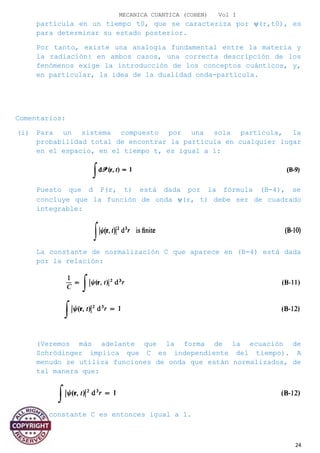 MECANICA CUANTICA (COHEN) Vol I
partícula en un tiempo t0, que se caracteriza por ψ(r,t0), es
para determinar su estado posterior.
Por tanto, existe una analogía fundamental entre la materia y
la radiación: en ambos casos, una correcta descripción de los
fenómenos exige la introducción de los conceptos cuánticos, y,
en particular, la idea de la dualidad onda-partícula.
Comentarios:
(i) Para un sistema compuesto por una sola partícula, la
probabilidad total de encontrar la partícula en cualquier lugar
en el espacio, en el tiempo t, es igual a 1:
Puesto que d P(r, t) está dada por la fórmula (B-4), se
concluye que la función de onda ψ(r, t) debe ser de cuadrado
integrable:
La constante de normalización C que aparece en (B-4) está dada
por la relación:
(Veremos más adelante que la forma de la ecuación de
Schrödinger implica que C es independiente del tiempo). A
menudo se utiliza funciones de onda que están normalizados, de
tal manera que:
La constante C es entonces igual a 1.
24
 