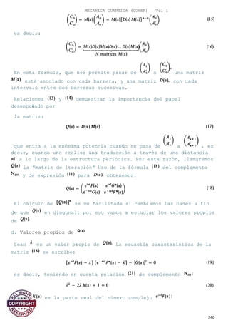 MECANICA CUANTICA (COHEN) Vol I
es decir:
En esta fórmula, que nos permite pasar de a una matriz
está asociado con cada barrera, y una matriz con cada
intervalo entre dos barreras sucesivas.
Relaciones y demuestran la importancia del papel
desempeñado por
la matriz:
que entra a la enésima potencia cuando se pasa de a , es
decir, cuando uno realiza una traducción a través de una distancia
a lo largo de la estructura periódica. Por esta razón, llamaremos
la "matriz de iteración" Uso de la fórmula del complemento
y de expresión para obtenemos:
El cálculo de se ve facilitada si cambiamos las bases a fin
de que en diagonal, por eso vamos a estudiar los valores propios
de
d. Valores propios de
Sean es un valor propio de La ecuación característica de la
matriz se escribe:
es decir, teniendo en cuenta relación de complemento
donde es la parte real del número complejo
240
 