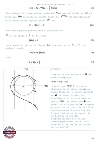 MECANICA CUANTICA (COHEN) Vol I
Recordemos [cf. complementar relación ] que el módulo de es
mayor que lo mismo es cierto tanto de El discriminante
de la ecuación de segundo grado es:
Dos casos pueden presentarse a continuación:
Si la energía es tal que:
(por ejemplo, si, en la figura una está entre y , un
conjunto puede:
con:
241
FIGURA 2
Variación con respecto a del
número complejo.
Puesto que la curva
obtenida en el plano complejo,
queda fuera del círculo centrado
en de radio unidad. La
discusión siguiente se muestra
que si es menor que es
decir, si el valor de elegido
proporciona un punto de la curva
que se encuentra entre las dos
líneas verticales de trazos de
la figura, la energía
correspondiente cae en una
"banda permitida", en el caso
contrario, se cae en una banda
de "prohibido".
 