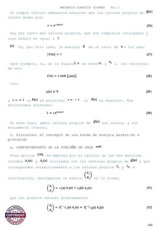 MECANICA CUANTICA (COHEN) Vol I
Un simple cálculo demuestra entonces que los valores propios de
vienen dadas por:
Hay por tanto dos valores propios, que son complejos conjugados y
cuyo módulo es igual a
Si, por otro lado, la energía da un valor de a tal que:
(por ejemplo, si, en la figura es entre y ), los conjuntos
de uno:
con:
y si es positivo, si es negativo. Nos
encontramos entonces:
En este caso, ambos valores propios de son reales, y son
mutuamente inversa.
2. Discusión: el concepto de una banda de energía permitido o
prohibido
a. COMPORTAMIENTO DE LA FUNCIÓN DE ONDA
Para aplicar se empieza por el cálculo de las dos matrices
columna y asociados con los vectores propios de y que
corresponden respectivamente a los valores propios y A
continuación, descomponer la matriz en la forma:
que nos permite obtener directamente:
242
 