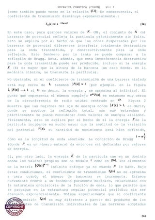 MECANICA CUANTICA (COHEN) Vol I
[como también puede verse en la relación ] En consecuencia, el
coeficiente de transmisión disminuye exponencialmente.:
En este caso, para grandes valores de (N), el conjunto de (n)
barreras de potencial refleja la partícula prácticamente sin falta.
Esto se explica por el hecho de que las ondas dispersadas por las
barreras de potencial diferentes interferir totalmente destructiva
para la onda transmitida, y constructivamente para la onda
reflejada. Este fenómeno por lo tanto se puede comparar a la
reflexión de Bragg. Nota, además, que esta interferencia destructiva
para la onda transmitida puede ser producido, incluso si la energía
(E) es mayor que la altura de la barrera (un caso donde, en la
mecánica clásica, se transmite la partícula).
No obstante, si el coeficiente de transmisión de una barrera aislado
está muy cerca de tenemos [por ejemplo, en la figura
si es decir, la energía , se aproxima al infinito]. El
punto que representa el número complejo es entonces muy cerca
de la circunferencia de radio unidad centrado en Figura 2
muestra que las regiones del eje de energía donde es decir,
donde se produce la reflexión total, son muy estrechas y
prácticamente se puede considerar como valores de energía aislados.
Físicamente, esto se explica por el hecho de si la energía de la
partícula incidente es mucho mayor que la amplitud de la variación
del potencial su cantidad de movimiento está bien definido,
como es la longitud de onda asociada. La condición de Bragg
(donde es un número entero) da entonces así definidas por valores
de energía.
Si, por otro lado, la energía de la partícula cae en un dominio
donde los valores propios son de módulo como en los elementos
de la matriz infinito enfoque ya no cuando lo hace. Bajo
estas condiciones, el coeficiente de transmisión no se aproxima
a cero cuando el número de barreras se incrementa. Estamos
nuevamente frente a un fenómeno puramente mecánico, relacionado con
la naturaleza ondulatoria de la función de onda, lo que permite que
se propague en la estructura regular potencial periódico sin ser
atenuada exponencialmente. Nótese especialmente que el coeficiente
de transmisión es muy diferente a partir del producto de los
coeficientes de transmisión individuales de las barreras adoptadas
244
 
