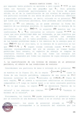 MECANICA CUANTICA (COHEN) Vol I
por separado (este producto se aproxima a cero cuando ya que
todos los factores son más pequeños que ). Otro problema
interesante, encontrado particularmente en la física de estado
sólido, es el de la cuantificación de los niveles de energía para
una partícula colocada en una serie de pozos de potencial idénticos
y espaciados uniformemente, es decir, colocado en un potencial
que tiene una estructura periódica. Este problema será estudiado en
detalle en sin embargo, ya se puede adivinar la forma del
espectro de las energías posibles. Si suponemos que la energía de la
partícula es tal que. la ecuación muestra que los
coeficientes y se convierten en infinito cuando Es
claro que esta posibilidad debe ser rechazada, ya que significa que
la función de onda no se queda limitado las energías
correspondientes, por lo tanto prohibido,.. por lo tanto, el nombre
de las bandas prohibidas dadas a los dominios de la energía para el
cual Por el otro mano, si la energía de la partícula es tal
que y siguen siendo limitada cuando las
regiones correspondientes del eje de energía se llaman bandas
permitidas Para resumir, el espectro de energía se compone de
intervalos finitos dentro de la cual todas las energías son
aceptables, separados por todas las regiones de cuyas energías están
prohibidas.
3. La cuantificación de los niveles de energía en un potencial
periódico, el efecto de las condiciones de contorno
Consideremos una partícula de masa m colocado en el potencial
se muestra en la figura (3). En la región tiene la
forma de una función periódica, compuesta de una serie de
barreras sucesivas de altura centrados en Fuera de
esta región, se somete a variaciones arbitrarias en distancias
comparables a luego se vuelve igual a un valor constante positiva
En lo que sigue, la región se denominará "dentro de la
celosía" y las regiones que limitan "termina (o
bordes) de la celosía".
Físicamente, tal función puede representar el potencial vista
por un electrón en una molécula lineal o en un cristal (en un modelo
unidimensional). Los pozos de potencial situado en a
continuación, corresponden a la atracción del electrón por los
245
 