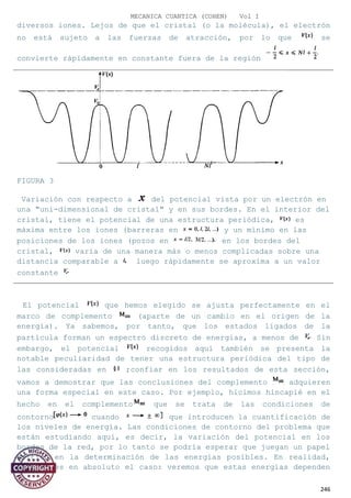 MECANICA CUANTICA (COHEN) Vol I
diversos iones. Lejos de que el cristal (o la molécula), el electrón
no está sujeto a las fuerzas de atracción, por lo que se
convierte rápidamente en constante fuera de la región
FIGURA 3
Variación con respecto a del potencial vista por un electrón en
una "uni-dimensional de cristal" y en sus bordes. En el interior del
cristal, tiene el potencial de una estructura periódica, es
máxima entre los iones (barreras en y un mínimo en las
posiciones de los iones (pozos en en los bordes del
cristal, varía de una manera más o menos complicadas sobre una
distancia comparable a luego rápidamente se aproxima a un valor
constante
El potencial que hemos elegido se ajusta perfectamente en el
marco de complemento (aparte de un cambio en el origen de la
energía). Ya sabemos, por tanto, que los estados ligados de la
partícula forman un espectro discreto de energías, a menos de Sin
embargo, el potencial recogidos aquí también se presenta la
notable peculiaridad de tener una estructura periódica del tipo de
las consideradas en ;confiar en los resultados de esta sección,
vamos a demostrar que las conclusiones del complemento adquieren
una forma especial en este caso. Por ejemplo, hicimos hincapié en el
hecho en el complemento que se trata de las condiciones de
contorno cuando que introducen la cuantificación de
los niveles de energía. Las condiciones de contorno del problema que
están estudiando aquí, es decir, la variación del potencial en los
bordes de la red, por lo tanto se podría esperar que juegan un papel
crítico en la determinación de las energías posibles. En realidad,
esto no es en absoluto el caso: veremos que estas energías dependen
246
 