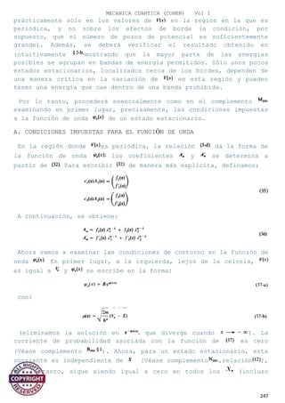 MECANICA CUANTICA (COHEN) Vol I
prácticamente sólo en los valores de en la región en la que es
periódica, y no sobre los efectos de borde (a condición, por
supuesto, que el número de pozos de potencial es suficientemente
grande). Además, se deberá verificar el resultado obtenido en
intuitivamente mostrando que la mayor parte de las energías
posibles se agrupan en bandas de energía permitidos. Sólo unos pocos
estados estacionarios, localizados cerca de los bordes, dependen de
una manera crítica en la variación de en esta región y pueden
tener una energía que cae dentro de una banda prohibida.
Por lo tanto, procederá esencialmente como en el complemento
examinando en primer lugar, precisamente, las condiciones impuestas
a la función de onda de un estado estacionario.
A. CONDICIONES IMPUESTAS PARA EL FUNCIÓN DE ONDA
En la región donde es periódica, la relación da la forma de
la función de onda los coeficientes y se determina a
partir de Para escribir de manera más explícita, definamos;
A continuación, se obtiene:
Ahora vamos a examinar las condiciones de contorno en la función de
onda En primer lugar, a la izquierda, lejos de la celosía,
es igual a y se escribe en la forma:
con:
(eliminamos la solución en que diverge cuando ). La
corriente de probabilidad asociada con la función de es cero
(Véase complemento ). Ahora, para un estado estacionario, esta
corriente es independiente de [Véase complemento ,relación ],
por lo tanto, sigue siendo igual a cero en todos los (incluso
247
 