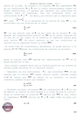 MECANICA CUANTICA (COHEN) Vol I
dentro de la red). De acuerdo a la relación del complemento
de los coeficientes y por lo tanto, necesariamente tienen los
mismos modulus.Thus, si optamos por expresar las condiciones de
contorno sobre la izquierda, como las relaciones entre los
coeficientes de y [es decir, por escrito que la expresión para
para es la extensión de la función de onda ], nos
encontramos con una relación de la forma:
es una función real de (y por tanto de la energía que
depende del comportamiento preciso de en el borde izquierdo de
la red [en lo que sigue, no se necesita el expresión exacta para
esta función (el punto esencial es que las condiciones de
contorno de la izquierda tienen la forma ].
El mismo tipo de razonamiento, obviamente, se puede aplicar a la
derecha donde las condiciones de contorno se escriben:
donde la función real depende del comportamiento de en el
borde derecho de la red.
Para resumir, podemos decir que la cuantificación de los niveles de
energía puede obtenerse de la siguiente manera:
- Empezamos con dos coeficientes y que satisfacen lo que
asegura que la función (cpax) seguirá siendo limitada cuando
Puesto que se define en su interior. un factor
constante, podemos elegir, por ejemplo:
- Entonces calcular, utilizando los coeficientes y el fin
de ampliar la función de onda elegida a lo largo de todo el cristal.
Tenga en cuenta que la condición implica que es real (véase
el complemento cálculo de y (debe ceder el paso, por
tanto:
248
 