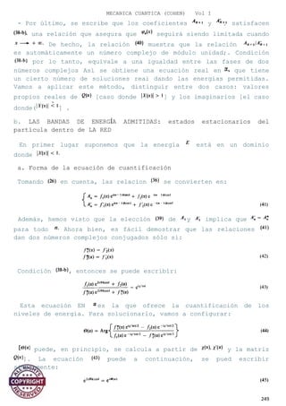 MECANICA CUANTICA (COHEN) Vol I
- Por último, se escribe que los coeficientes y satisfacen
una relación que asegura que seguirá siendo limitada cuando
De hecho, la relación muestra que la relación
es automáticamente un número complejo de módulo unidad;. Condición
por lo tanto, equivale a una igualdad entre las fases de dos
números complejos Así se obtiene una ecuación real en que tiene
un cierto número de soluciones reai dando las energías permitidas.
Vamos a aplicar este método, distinguir entre dos casos: valores
propios reales de [caso donde ] y los imaginarios [el caso
donde( ] .
b. LAS BANDAS DE ENERGÍA ADMITIDAS: estados estacionarios del
partícula dentro de LA RED
En primer lugar suponemos que la energía está en un dominio
donde
a. Forma de la ecuación de cuantificación
Tomando en cuenta, las relacion se convierten en:
Además, hemos visto que la elección de y implica que
para todo Ahora bien, es fácil demostrar que las relaciones
dan dos números complejos conjugados sólo si:
Condición , entonces se puede escribir:
Esta ecuación EN es la que ofrece la cuantificación de los
niveles de energía. Para solucionarlo, vamos a configurar:
puede, en principio, se calcula a partir de y la matriz
]. La ecuación puede a continuación, se pued escribir
simplemente:
249
 