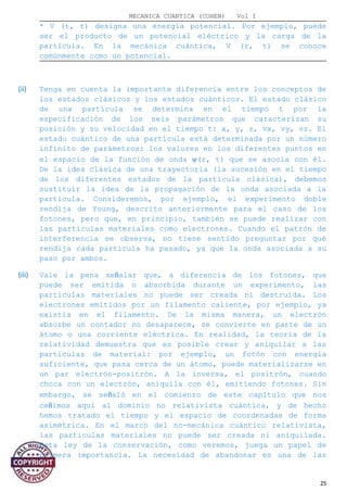 MECANICA CUANTICA (COHEN) Vol I
* V (t, t) designa una energía potencial. Por ejemplo, puede
ser el producto de un potencial eléctrico y la carga de la
partícula. En la mecánica cuántica, V (r, t) se conoce
comúnmente como un potencial.
(ii) Tenga en cuenta la importante diferencia entre los conceptos de
los estados clásicos y los estados cuánticos. El estado clásico
de una partícula se determina en el tiempo t por la
especificación de los seis parámetros que caracterizan su
posición y su velocidad en el tiempo t: x, y, z, vx, vy, vz. El
estado cuántico de una partícula está determinada por un número
infinito de parámetros: los valores en los diferentes puntos en
el espacio de la función de onda ψ(r, t) que se asocia con él.
De la idea clásica de una trayectoria (la sucesión en el tiempo
de los diferentes estados de la partícula clásica), debemos
sustituir la idea de la propagación de la onda asociada a la
partícula. Consideremos, por ejemplo, el experimento doble
rendija de Young, descrito anteriormente para el caso de los
fotones, pero que, en principio, también se puede realizar con
las partículas materiales como electrones. Cuando el patrón de
interferencia se observa, no tiene sentido preguntar por qué
rendija cada partícula ha pasado, ya que la onda asociada a su
paso por ambos.
(iii) Vale la pena señalar que, a diferencia de los fotones, que
puede ser emitida o absorbida durante un experimento, las
partículas materiales no puede ser creada ni destruida. Los
electrones emitidos por un filamento caliente, por ejemplo, ya
existía en el filamento. De la misma manera, un electrón
absorbe un contador no desaparece, se convierte en parte de un
átomo o una corriente eléctrica. En realidad, la teoría de la
relatividad demuestra que es posible crear y aniquilar a las
partículas de material: por ejemplo, un fotón con energía
suficiente, que pasa cerca de un átomo, puede materializarse en
un par electrón-positrón. A la inversa, el positrón, cuando
choca con un electrón, aniquila con él, emitiendo fotones. Sin
embargo, se señaló en el comienzo de este capítulo que nos
ceñimos aquí al dominio no relativista cuántica, y de hecho
hemos tratado el tiempo y el espacio de coordenadas de forma
asimétrica. En el marco del no-mecánica cuántico relativista,
las partículas materiales no puede ser creada ni aniquilada.
Esta ley de la conservación, como veremos, juega un papel de
primera importancia. La necesidad de abandonar es una de las
25
 