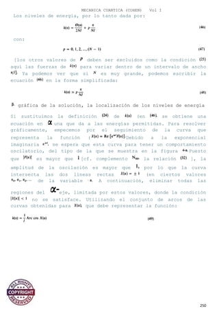 MECANICA CUANTICA (COHEN) Vol I
Los niveles de energía, por lo tanto dada por:
con:
[los otros valores de deben ser excluidos como la condición
aquí las fuerzas de para variar dentro de un intervalo de ancho
Ya podemos ver que si es muy grande, podemos escribir la
ecuación en la forma simplificada:
gráfica de la solución, la localización de los niveles de energía
Si sustituimos la definición de (en se obtiene una
ecuación en una que da a las energías permitidas. Para resolver
gráficamente, empecemos por el seguimiento de la curva que
representa la función ( Debido a la exponencial
imaginaria se espera que esta curva para tener un comportamiento
oscilatorio, del tipo de la que se muestra en la figura Puesto
que es mayor que [cf. complemento la relación ], la
amplitud de la oscilación es mayor que por lo que la curva
intersecta las dos líneas rectas (en ciertos valores
de la variable A continuación, eliminar todas las
regiones del eje, limitada por estos valores, donde la condición
no se satisface. Utilizando el conjunto de arcos de las
curvas obtenidas para que debe representar la función:
250
 