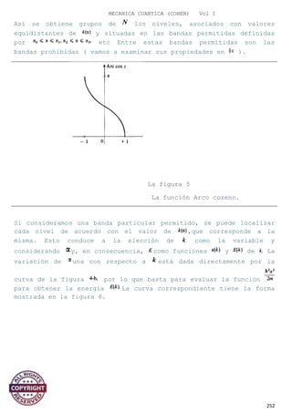 MECANICA CUANTICA (COHEN) Vol I
Así se obtiene grupos de los niveles, asociados con valores
equidistantes de y situadas en las bandas permitidas definidas
por etc Entre estas bandas permitidas son las
bandas prohibidas ( vamos a examinar sus propiedades en ).
La figura 5
La función Arco coseno.
Si consideramos una banda particular permitido, se puede localizar
cada nivel de acuerdo con el valor de ,que corresponde a la
misma. Esto conduce a la elección de como la variable y
considerando y, en consecuencia, como funciones y de La
variación de una con respecto a está dada directamente por la
curva de la figura por lo que basta para evaluar la función
para obtener la energía La curva correspondiente tiene la forma
mostrada en la figura 6.
252
 