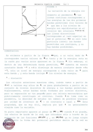 MECANICA CUANTICA (COHEN) Vol I
FIGURA 6
La variación de la energía con
respecto al parámetro Las
líneas continuas corresponden a
las energías de las dos primeras
bandas permitidas (los valores de
que dan a los niveles de
energía son equidistantes en el
interior del intervalo
Las líneas discontinuas
corresponden al caso especial en
que el potencial es cero (una
partícula libre); las bandas
permitidas son contiguos, y no
hay bandas prohibidas.
comentarios:
Es evidente a partir de la figura que, a un valor dado de
corresponden varios valores de un tanto y de la energía; esta es
la razón por varios arcos aparecen en la figura Sin embargo, si
dentro de una determinada banda permitido, aumenta de manera
constante desde a (o disminuye de manera constante desde a
, sólo un nivel de energía corresponde a cada valor de para
esta banda , y esta banda incluye los niveles de energía.
. discusión
Los cálculos anteriores muestran cómo, cuándo vamos a partir de
a valores muy altos de se pasa gradualmente a partir de un
conjunto de niveles discretos de energía a las bandas permitidas.
Rigurosamente, estas bandas están formadas por niveles discretos,
pero su separación es tan pequeño para una celosía macroscópica que
prácticamente constituyen un continuo. Cuando se toma como un
parámetro, la densidad de estados (el número de posibles energías
por unidad de intervalo de ) es constante e igual a Esta
propiedad, que es muy útil, explica por qué es generalmente
elegida como la variable.
Un punto importante aparece al pasar de a cuando es grande,
los efectos de borde de la red, que introduce sólo a través de la
mediación de las funciones y , en ya no juega ningún
papel, sólo la forma del potencial periódico dentro de la red es
253
 