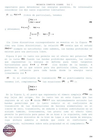 MECANICA CUANTICA (COHEN) Vol I
importante para determinar las energías posibles. Es interesante
considerar los dos casos siguientes limitantes:
Si (libre de partículas), tenemos
y obtenemos:
(la línea discontinua correspondiente se muestra en la figura
como una línea discontinua). La relación revela que el estado
siempre es satisfecha: como sabemos, las bandas prohibidas no
existen para una partícula libre.
Figura 6 por lo tanto nos permite ver el efecto del potencial
en la curva Cuando las bandas prohibidas aparecen, las curvas
que representan la energía se deforma para tener tangentes
horizontales para y (los bordes de la banda). A
diferencia de lo que ocurre para una partícula libre, existe un
punto de inflexión para cada banda donde la energía varía
linealmente con
Si el coeficiente de transmisión es prácticamente cero,
tenemos [cf. complementan las ecuaciones y ]:
En la figura 2, el punto que representa el número complejo es
muy lejos del origen. Por lo tanto ver en esta figura que las
regiones de el eje donde son extremadamente estrecho Las
bandas permitidas por lo tanto reducir si el coeficiente de
transmisión de las disminuciones de barrera elementales; en el
límite de cero. transmisión, se reducen a niveles individuales en un
aislado también. Inversamente, tan pronto como el efecto túnel
permite la partícula para pasar de un bien a la siguiente, cada uno
de los niveles discretos de la bien da lugar a una banda de energía,
cuya anchura aumenta a medida que crece el coeficiente de
transmisión. volveremos sobre esta propiedad en el complemento
254
 
