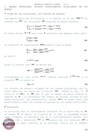 MECANICA CUANTICA (COHEN) Vol I
c. BANDAS PROHIBIDAS: ESTADOS ESTACIONARIOS LOCALIZADOS EN LOS
BORDES
Forma de las ecuaciones, los niveles de energía
Supongamos ahora que pertenece a un dominio en el que De
acuerdo con las relaciones entonces se puede escribir:
El hecho de que para todo significa que debemos tener aquí:
La condición de cuantización entonces toma la forma:
es decir:
donde la función real se define por.
Consideremos el caso donde tenemos entonces y la
ecuación se reduce a:
Los niveles de energía situados en las bandas prohibidas, por lo
tanto dada por los ceros de la función (véase la fig. 7).
entra ni en ni en por lo que el número de estos niveles no
depende de ( (a diferencia del número de niveles situado en una
banda permitido). En consecuencia, cuando se puede decir que
prácticamente todos los niveles se agrupan en las bandas permitidas.
Discusión
La situación aquí es radicalmente diferente de la encontrada en
el número es decir, la longitud de la red, no desempeña ningún
papel (siempre, no obstante, que es lo suficientemente grande), por
el otro lado , definición de muestra que las funciones y
juegan un papel esencial en el problema. Puesto que ya sabemos
255
 