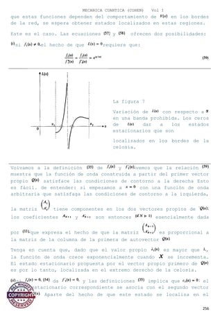 MECANICA CUANTICA (COHEN) Vol I
que estas funciones dependen del comportamiento de en los bordes
de la red, se espera obtener estados localizados en estas regiones.
Este es el caso. Las ecuaciones y ofrecen dos posibilidades:
si el hecho de que requiere que:
La figura 7
Variación de con respecto a
en una banda prohibida. Los ceros
de dar a los estados
estacionarios que son
localizados en los bordes de la
celosía.
Volvamos a la definición de y vemos que la relación
muestra que la función de onda construida a partir del primer vector
propio satisface las condiciones de contorno a la derecha Esto
es fácil. de entender: si empezamos a con una función de onda
arbitraria que satisfaga las condiciones de contorno a la izquierda,
la matriz tiene componentes en los dos vectores propios de
los coeficientes y son entonces esencialmente dada
por que expresa el hecho de que la matriz es proporcional a
la matriz de la columna de la primera de autovector
Tenga en cuenta que, dado que el valor propio es mayor que ,
la función de onda crece exponencialmente cuando se incrementa.
El estado estacionario propuesta por el vector propio primero de
es por lo tanto, localizada en el extremo derecho de la celosía.
si da y las definiciones implica que el
estado estacionario correspondiente se asocia con el segundo vector
propio Aparte del hecho de que este estado se localiza en el
256
 