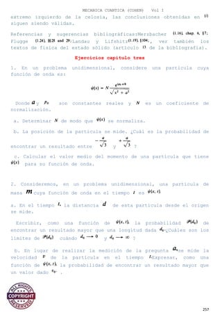 MECANICA CUANTICA (COHEN) Vol I
extremo izquierdo de la celosía, las conclusiones obtenidas en
siguen siendo válidas.
Referencias y sugerencias bibliográficas:Merzbacher
Flugge Landau y Lifshitz , ver también los
textos de física del estado sólido (artículo de la bibliografía).
Ejercicios capitulo tres
1. En un problema unidimensional, considere una partícula cuya
función de onda es:
Donde y son constantes reales y es un coeficiente de
normalización.
a. Determinar de modo que se normaliza.
b. La posición de la partícula se mide. ¿Cuál es la probabilidad de
encontrar un resultado entre y ?
c. Calcular el valor medio del momento de una partícula que tiene
para su función de onda.
2. Consideremos, en un problema unidimensional, una partícula de
masa cuya función de onda en el tiempo es
a. En el tiempo la distancia de esta partícula desde el origen
se mide.
Escribir, como una función de la probabilidad de
encontrar un resultado mayor que una longitud dada ¿Cuáles son los
límites de cuándo y ?
b. En lugar de realizar la medición de la pregunta se mide la
velocidad de la partícula en el tiempo Expresar, como una
función de la probabilidad de encontrar un resultado mayor que
un valor dado .
257
 